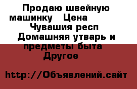 Продаю швейную машинку › Цена ­ 2 000 - Чувашия респ. Домашняя утварь и предметы быта » Другое   